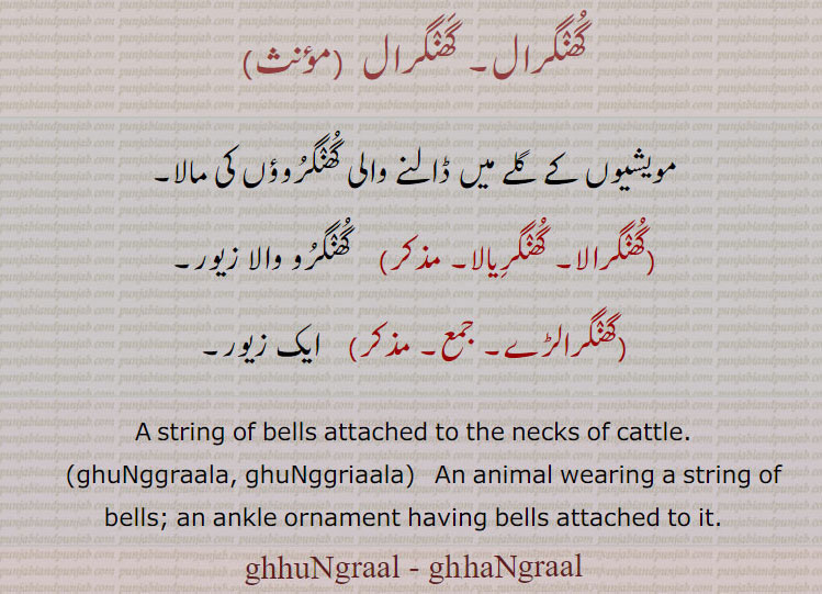 , ghuNggraal, ghunggral ,ਘੁੰਗਰਾਲ, A string of bells attached to the necks of cattle., ghunggrala, ghunggraala,ਘੁੰਗਰਾਲਾ, animal wearing a string of bells; an ankle ornament having bells attached to it.
گھنگرال۔ مویشیوں کے گلے میںں ڈالنے والی گھنگروؤں کی مالا۔ گھنگرالا۔ گھنگریالا۔ گھنگرو والا زیور۔ گھنگرالڑے۔ زیور۔