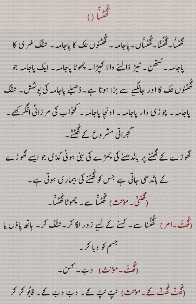 گھٹنا ,گھٹنا۔گھٹنا۔گھٹناں۔پاجامہ۔ گھٹنوں تک کا پاجامہ۔ تنگ مہری کا پاجامہ۔ستھن۔ تیڑ ڈالنے والا کپڑا۔ چھوٹا پاجامہ۔ ایک پاجامہ جو گھٹنوں تک کا اور جانگیے سے بڑا ہوتا ہے۔ڈھیلے پاجامہ کی پوشش۔ تنگ پاجامہ۔ چوڑی دار پاجامہ۔ اونچا پاجامہ۔ کمخواب کی مرزائی انگرکھے۔گجراتی مشروع کے گھٹنے,گھوڑے کے گھٹنے پر باندھنے کی چمڑے کی بنی ہوئی گدی جو ایسے گھوڑے کے باندھی جاتی ہے جس کو گھٹنے کی بیماری ہوتی ہے,گھٹنی, گھٹنا سے۔ چھوٹا گھٹنا,گھٹ,  گھٹنا سے۔ کسنے کے لیے زور لگا کر۔تنگ کر۔ ہاتھ پاؤں یا جسم کو دبا کر, دب۔ کس,گھٹ گھٹ کے,نپ نپ کے۔