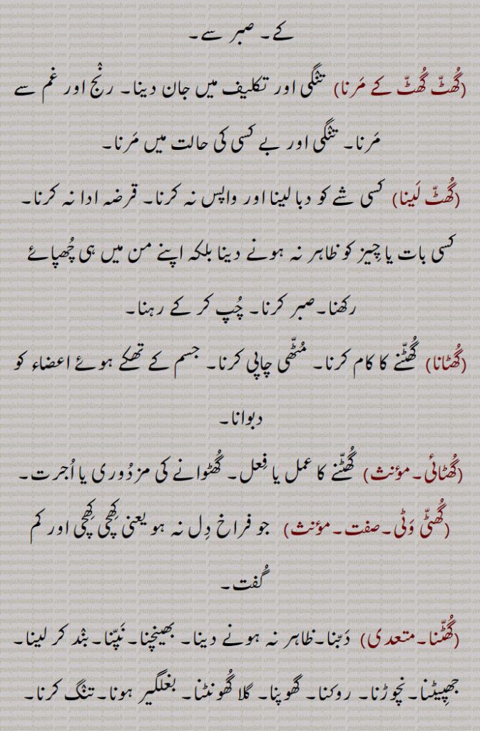 دب دب کے۔ قابو کر کر کے۔ صبر سے,گھٹ گھٹ کے مرنا, تنگی اور تکلیف میں جان دینا۔ رنج اور غم سے مرنا۔ تنگی اور بے کسی کی حالت میں مرنا,گھٹ لینا,  کسی شے کو دبا لینا اور واپس نہ کرنا۔ قرضہ ادا نہ کرنا۔کسی بات یا چیز کو ظاہر نہ ہونے دینا بلکہ اپنے من میں ہی چھپائے رکھنا۔صبر کرنا۔ چپ کر کے رہنا,گھٹانا,گھٹنے کا کام کرنا۔ مٹھی چاپی کرنا۔ جسم کے تھکے ہوئے اعضاء کو دبوانا,گھٹائی, گھٹنے کا عمل یا فعل۔ گھٹوانے کی مزدوری یا اجرت,گھٹی وٹی,   جو فراخ دل نہ ہو یعنی کھچی کھچی اور کم گفت,گھٹنا, دبنا۔ظاہر نہ ہونے دینا۔ بھینچنا۔نپنا۔بند کر لینا۔ جھپیٹنا۔نچوڑنا۔ روکنا۔ گھوپنا۔ گلا گھونٹنا۔ بغلگیر ہونا۔تنگ کرنا۔ دبوچنا۔دبا دینا۔ چھپانا,گھٹنی,  گھٹنے کا کام۔ نپائی۔ دباؤ یا دبائی,گھٹواں,گھٹ کر یا کس کر آنے والا۔ تنگ,گھٹویں, گھٹ کر یا کس کر آنے والی۔ بھیڑی۔ سوڑی,گھٹّیاں,  کسیاں۔ زور سے باندھے ہوئے,گھٹیجنا,  جھپیٹنا۔ گھٹنا۔ بند ہو جانا۔