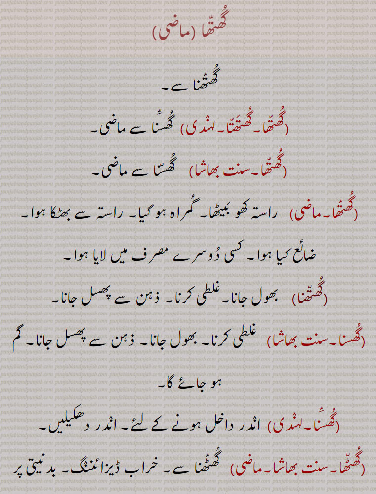 گھتھا ,گھتھنا سے, گھتھا۔گھتھتا,  گھسنا سے ماضی, گھتھا,  گھسنا سے ماضی,گھتھا,   راستہ کھو بیٹھا۔ گمراہ ہو گیا۔ راستہ سے بھٹکا ہوا۔ ضائع کیا ہوا۔ کسی دوسرے مصرف میں لایا ہوا,گھتھنا,    بھول جانا۔غلطی کرنا۔ ذہن سے پھسل جانا,گھسنا, غلطی کرنا۔ بھول جانا۔ ذہن سے پھسل جانا۔ گم ہو جائے گا,گھسنا,  اندر داخل ہونے کے لئے۔ اندر دھکیلیں,گھٹھا,   گھٹھنا سے۔ خراب ڈیزائننگ۔ بدنیتی پر مبنی۔ غلطی کرنے کے لئے,گھٹھنا,  غلطی کرنا,گھسا,شرم گاہ۔ملاقات۔ احمق۔ بیوقوف, گھسڈو,  داخل ہونے والا، وہ جو ہر وقت گھر میں عورتوں کے ساتھ بیٹھا رہتا ہے اور گھر سے باہر نہیں نکلتا اور نہ ہی اپنی جنس سے صحبت رکھتا ہے,گھسنا,  داخل ہونا۔ اندر جانا۔ گھسنا۔
