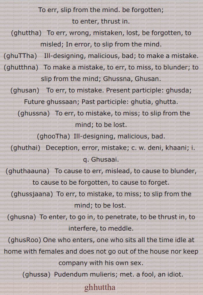 To err, slip from the mind. be forgotten;, to enter, thrust in., ghuttha,   To err, wrong, mistaken, lost, be forgotten, to misled; In error, to slip from the mind., ghuTTha,    Ill-designing, malicious, bad; to make a mistake., ghutthna,   To make a mistake, to err, to miss, to blunder; to slip from the mind; Ghussna, Ghusan., ghusan,   To err, to mistake. Present participle: ghusda; Future ghussaan; Past participle: ghutia, ghutta., ghussna,   To err, to mistake, to miss; to slip from the mind; to be lost., ghooTha, Ill-designing, malicious, bad., ghuthai,   Deception, error, mistake; c. w. deni, khaani; ,Ghusaai., ghuthaauna,   To cause to err, mislead, to cause to blunder, to cause to be forgotten, to cause to forget., ghussjaana,  To err, to mistake, to miss; to slip from the mind; to be lost. , ghusna,  To enter, to go in, to penetrate, to be thrust in, to interfere, to meddle., ghusRoo, One who enters, one who sits all the time idle at home with females and does not go out of the house nor keep company with his own sex., ghussa,  Pudendum mulieris; met. a fool, an idiot.
 ghuttha,  ਘੁੱਥਾ