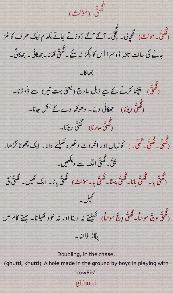 گھتی  , گھچانی۔ گھچی۔ آگے آگے دوڑتے جاتے یکدم ایک طرف کو مڑ جانے کی حالت تاکہ دوسرا اس کو پکڑ نہ سکے۔گھتی کھانا۔جھکانی۔ جھکائی۔ جھاکا,گھتی,پیچھا کرنے کے لیے ڈبل مارچ ( یعنی بہت تیز)  سے ڈوڑنا,گھتی دیونا,     جھکانی دینا۔ دھوکھا دے کے نکل جانا,گھتی مارنا,  گھتی دیونا,گھتی۔کھتی۔گتی۔)   کوڑیاں اور اخروٹ وغیرہ کھیلنے والا۔ ایک چھوٹا گڑھا۔ بتی۔,گھتی پا۔ گھتی پانا۔گھتی پہڽا۔کھتی پا ,  کھتی پانا۔ ایک کھیل۔ کھتی کی کھیل۔
(گھتی وچ موتڽا۔کھتی وچ موتڽا)   کھیلنے نہ دینا اور نہ خود کھیلنا۔ چلتے کام میں بگاڑ ڈالنا۔
Doubling, in the chase., ghutti, khutti, A hole made in the ground by boys in playing with 'cowRis'., ghutti,  ਖੁੱਤੀ,  ਘੁੱਤੀ, khutti,ਖੁੱਤੀ