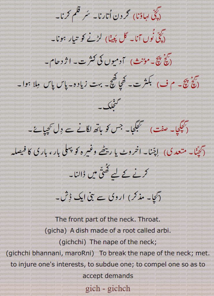 The front part of the neck. Throat., gicha,  A dish made of a root called arbi., gichchi,  The nape of the neck;, gichchi bhannani, maroRni,   To break the nape of the neck; met. to injure one's interests, to subdue one; to compel one so as to accept demands, gich, gichch,ਗਿੱਚੀ, ਗੀਚਾ, ਗਿੱਚ, ਗਿਚ