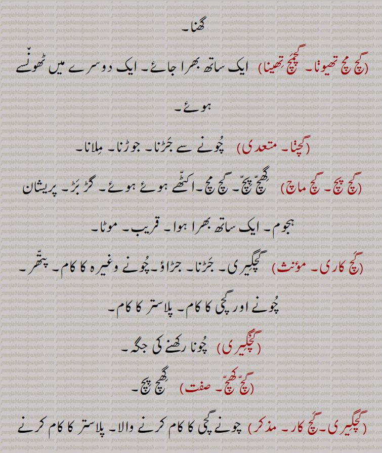  گچ پچ۔ جھمگھٹے میں۔ مجتمع۔ گھنا,گچ مچ تھیونا, گچمچ تھینا,   ایک ساتھ بھرا جائے۔ ایک دوسرے میں ٹھونسے ہوئے۔
,گچنا,    چونے سے جڑنا۔ جوڑنا۔ ملانا,گچ پچ۔ گچ ماچ,    گھچ پچ۔ گچ مچ۔اکٹھے ہوئے ہوئے۔ گڑ بڑ۔ پریشان ہجوم۔ ایک ساتھ بھرا ہوا۔ قریب۔ موٹا,گچ کاری,  گچگیری۔ جڑنا۔ جڑاؤ۔چونے وغیرہ کا کام۔ پتھر۔ چونے اور گچی کا کام۔ پلاستر کا کام,گچگیری,   چونا رکھنے کی جگہ,گچ کھچ,  گھچ پچ,گچگیری۔گچ کار,  چونے گچی کا کام کرنے والا۔ پلاستر کا کام کرنے والا۔ راج۔ مستری,گچ,  جین مذہب کے فرقوں کا مجموعی نام,گچکرن,  خارش کی طرح کی ایک جلدی 