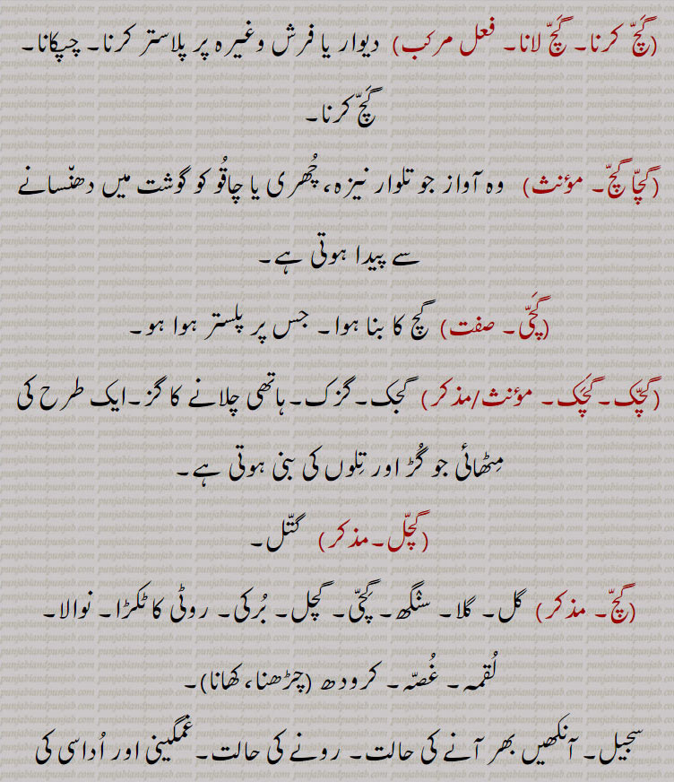  گچ لانا۔ فعل مرکب)  دیوار یا فرش وغیرہ پر پلاستر کرنا۔ چپکانا۔ گچ کرنا۔
(گچا گچ,  وہ آواز جو تلوار نیزہ، چھری یا چاقو کو گوشت میں دھنسانے سے پیدا ہوتی ہے,گچی,  گچ کا بنا ہوا۔ جس پر پلستر ہوا ہو,گچک۔گچک,گجک۔گزک۔ہاتھی چلانے کا گز۔ایک طرح کی مٹھائی جو گڑ اور تلوں کی بنی ہوتی ہے,گچل,   گتل,  گل۔ گلا۔ سنگھ۔ گچی۔
