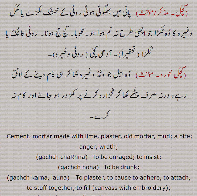  کاٹنے کے لئے۔دانت مار کر زخمی کرنا۔ دندی۔ غصہ کم کرنے کے لئے۔غصہ گھٹانا۔ غصہ پی جانا,گچل,   پانی میں بھگوئی ہوئی روٹی کے خشک ٹکڑے یا کھل وغیرہ کا وہ ٹکڑا جو اچھی طرح نہ نم ہوا ہو۔گلوبا۔ گچ مچ ہونا۔ روٹی کا ٹک یا ٹکڑا ( تحقیراً)۔ آدھی کچی ( روٹی وغیرہ),گچل خورہ,   وہ بیل جو ونڈ وغیرہ کھا کر ہی کام دینے کے لائق رہے، ورنہ صرف پٹھے کھا کر گزارہ کرنے پر کمزور ہو جائے اور کام نہ کرے۔