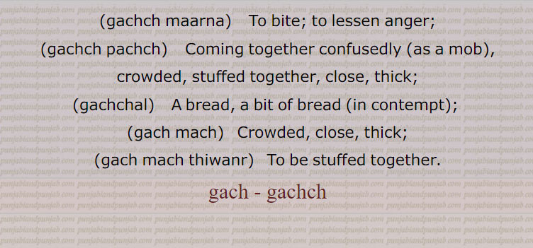 Cement. mortar made with lime, plaster, old mortar, mud; a bite; anger, wrath;, gachch chaRhna,   To be enraged; to insist;, gachch hona,   To be drunk;, gachch karna, launa,    To plaster, to cause to adhere, to attach, to stuff together, to fill (canvass with embroidery);, gachch maarna,    To bite; to lessen anger;, gachch pachch,    Coming together confusedly (as a mob), crowded, stuffed together, close, thick;, gachchal,   A bread, a bit of bread (in contempt);  , gach mach,   Crowded, close, thick;, gach mach thiwanr,   To be stuffed together.,gach , gachch,
ਗੱਚ, gach , ਗਚ,