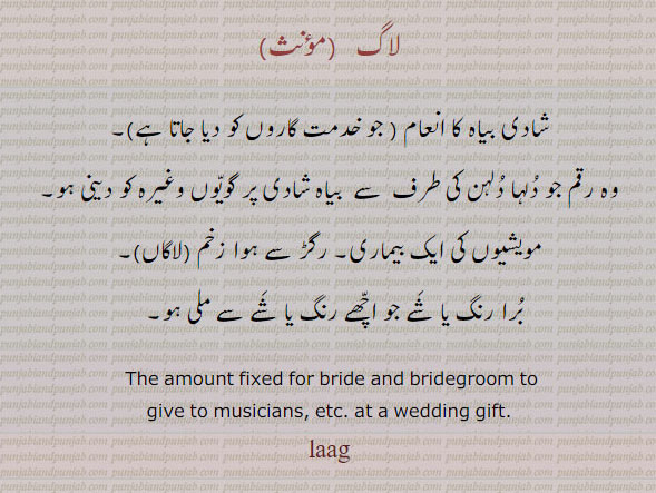 ਲਾਗ, lag, laag, amount fixed for bride and bridegroom to give to musicians, at a wedding gift.A disease of cattle, gift, tuhfa, تحفہ,ਬਿਦੱ,لاگ, شادی پر بیاہ کا انعام، جو خدمت گاروں کو دلہن دلہا کی طرف سے گویوں وغیرہ کو۔ مویشیوں کی بیماری۔ رگڑ سے ہوا زخم۔ لاکاں۔ برا رنگ جو اچھے رنگ سے ملا ہو۔