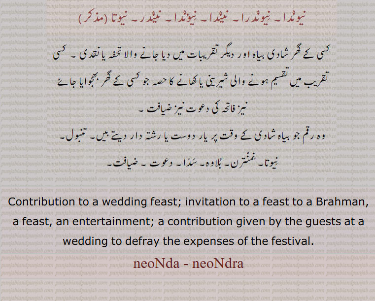 gift, tuhfa, تحفہ,ਬਿਦੱ, , contribution to a wedding feast., neonda, neondra,neota,nendar,nenda, neundra, ਨੇਉਂਦਰਾ,neunda,ਨੇਂਉਦਾ, Invitation to a feast to a Brahman, a feast, an entertainment; a contribution given by the guests at a wedding to defray the expenses of the festival. 
نیوندا۔ نیوندرا۔ نیندا۔ نیندر۔ نیوتا۔شادی میں دیا جانے والا تحفہ۔ یا نقدی۔ شادی میں بانٹی گئی شیرنی کھانے کا حصہ۔ فاتحہ کی دعوت ضیافت۔ رقم جو شادی میں رشتہ دار دیتے ہیں۔ تنبول۔ نمنترن۔ بلاوہ۔ سدا۔ دعوت۔