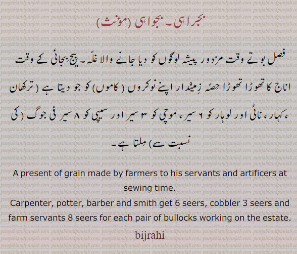 ਬਿਜਰਾਹੀ , bijrahi, bijraahi, A present of grain made by a cultivator at sowing time to his menials, i. e. the carpenter, potter, barber, smith, shoemaker and farm-servants. The rate varies, but usually the first three get six seers of grain, the leather-worker three seers, and the farm-servants eight seers for each pair of bullocks, working on the estate; a cess levied by the Sikh Government at harvest, nominally as repayment for advances of seed which might or might not have been made. gift, tuhfa, تحفہ,ਬਿਦੱ,بجراہی۔ بجواہی۔ فصل بوتے وقت مزدور لوگوں کو دیا جانے والا غلہ۔ نوکروں کاموں ترکھان کہار نائی لوہار کو دیتا ہے