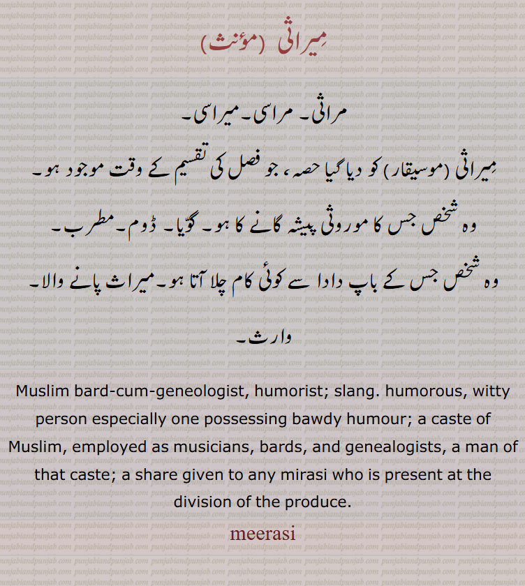 gift, tuhfa, تحفہ,ਤੁਹਫ਼ਾ, ਮਿਰਾਸੀ ,ਮੀਰਾਸੀ, ਮਰਾਸੀ,  mirasi, miraasi, meerasi, meeraasi,
Muslim bard-cum-geneologist, humorist; slang. humorous, witty person especially one possessing bawdy humour; a caste of Muslim, employed as musicians, bards, and genealogists, a man of that caste; a share given to any mirasi who is present at the division of the produce. مِیراثی ۔ مراثی۔ مراسی۔میراسی۔
مِیراثی (موسیقار) کو دیا گیا حصہ، جو فصل کی تقسیم کے وقت موجود ہو۔
وہ شخص جس کا موروثی پیشہ گانے کا ہو۔ گوّیا۔ ڈوم۔مطرب۔
وہ شخص جس کے باپ دادا سے کوئی کام چلا آتا ہو۔میراث پانے والا۔ وارث۔