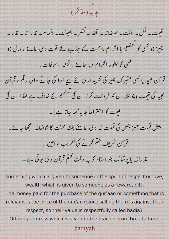 hadiyah , hadia, someting which is given to someone in the spirit of respect or love. wealth which is given someone as reward gift. money paid for purchase of quraan . value is respectfully . given to the teacher from time to time.  ,ਹੱਦਿੱਯਹ, ہدیہ
قیمت۔ مل۔ لاگت۔ عوضانہ۔ تحفہ۔ نظر۔ بھینٹ۔ انعام۔ نذرانہ۔ نذر۔ چیز جو کسی کو تعظیم یا اکرام یا محبت کے جذبے سے۔ مال جو بطور تحفہ۔ سوغات۔ قرآن مجید یا کسی متبرک چیز کی خریداری کے لیے رقم دی جائے ۔ بیش قیمت چیز کا محنت کا عوضانہ۔نذرانہ جو استاد 
, gift, tuhfa, تحفہ کو قرآن ختم کرنے پر دیا جائے۔