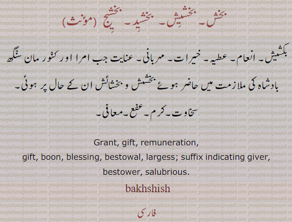  ਬਖਸੀਸ, , bakhsis , bakhsheesh, bakhsees , bakhsheesh, bakhshish. A present, gift; reward, honorarium, gratuity, liberality; forgiveness. grant. gift. remuneration. boon. blessing. bestowal. largess. suffix indicating giver. bestower. salubrios. بخش۔ بخشیش۔ بخشید۔ بخشیج۔ بکشیش۔ انعام۔ عطیہ۔ خیرات۔ مہربانی۔ عنایت۔ 
, gift, tuhfa, تحفہ سخاوت۔ کرم۔ عفع۔ معافی۔