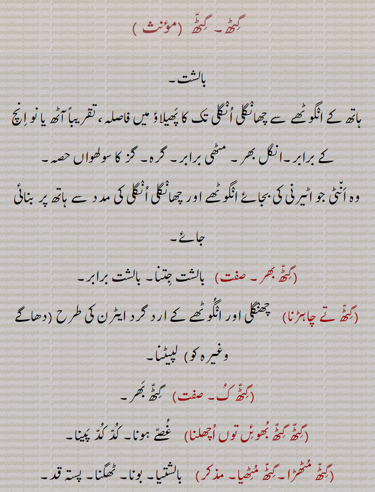 گٹھ,بالشت۔,ہاتھ کے انگوٹھے سے چھانگلی انگلی تک کا پھیلاؤ میں فاصلہ، تقریباً آٹھ یا نو انچ کے برابر۔انگل بھر۔ مٹھی برابر۔ گرہ۔ گز کا سولھواں حصہ۔
وہ انٹی جو اٹیرنی کی بجائے انگوٹھے اور چھانگلی انگلی کی مدد سے ہاتھ پر بنائی جائے,گٹھ بھر, بالشت جتنا۔ بالشت برابر,گٹھ تے چاہڑنا,   چھنگلی اور انگوٹھے کے ارد گرد ایٹرن کی طرح (دھاگے وغیرہ کو)  لپیٹنا,گٹھ ک,  گٹھ بھر,گٹھ گٹھ بھوئں توں اچھلنا,   غصے ہونا۔ کد کد پینا,گٹھ مٹھڑا۔گٹھ مٹھیا,بالشتیا۔ بونا۔ ٹھگنا۔ پستہ قد,گٹھا, چھوٹے قد والا۔ گینڈا۔ گٹھا۔ پست قامت,گٹھو,   گٹھا سے چھوٹے قد والی۔ گٹھی,گٹھو, بونا۔ گٹھ مٹٖھیا,گٹھی, گٹھا سے۔ چھوٹے قد والی۔ گینڈی۔ گٹھی۔ ایک قسم کی کًوڑی,گٹّٖھیا۔ گٹھئٖیا,  چھوٹے قد کا۔ ٹھنگنا۔ مدھرے قد کا,