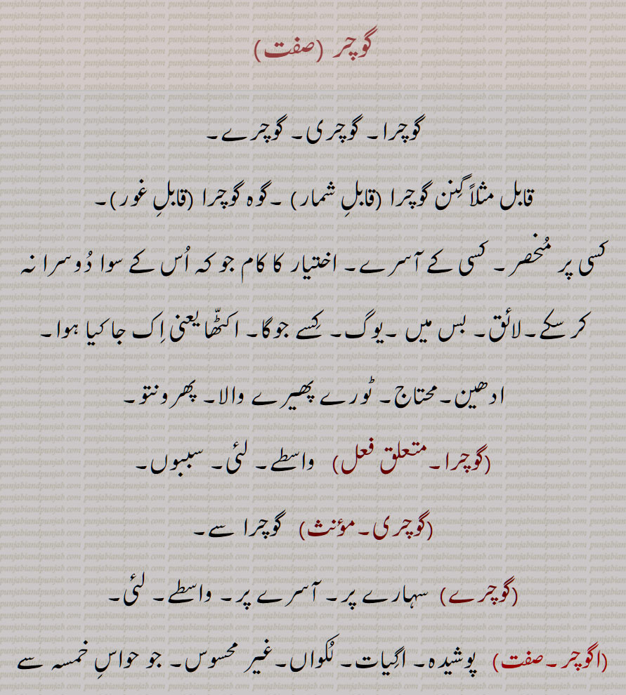 
گوچر ,گوچرا, گوچری, گوچرے, کسی کے آسرے, واسطے, لئی,اگوچر,  پوشیدہ,غیر محسوس, خود مختار ,Suitable, fit; belonging or pertaining to, depending on,gochra,agochar, Imperceptible, unseen, unknown,gochar, ਗੋਚਰਾ, gochra, deserving of, fit for, suitable for, depending on,ਅਗੋਚਰ,agochar,ਗੋਚਰ,