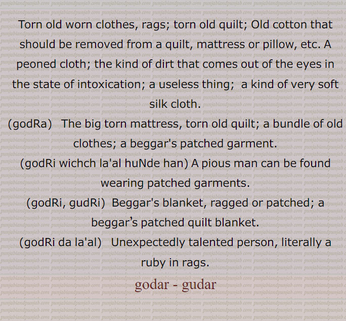 Torn old worn clothes, rags; torn old quilt; Old cotton that should be removed from a quilt, mattress or pillow, etc. A peoned cloth; the kind of dirt that comes out of the eyes in the state of intoxication; a useless thing;  a kind of very soft silk cloth., godRa, The big torn mattress, torn old quilt; a bundle of old clothes; a beggar's patched garment., godRi wichch la'al huNde han, A pious man can be found wearing patched garments., godRi, gudRi,  Beggar's blanket, ragged or patched; a beggar’s patched quilt blanket.,godRi da la'al,   Unexpectedly talented person, literally a ruby in rags, godar - gudar, godRa, ਗੋਦੜਾ, ਗੋਦਡ਼ਾ,godRi wichch la'al huNde han,godRi, gudRi, ਗੁਦਡ਼ੀ , ਗੋਦੜੀ,godRi da la'al, ਗੋਦੜੀ ਦਾ ਲਾਲ,godar , gudar,godar,gudar,ਗੋਦੜ ,ਗੁਦੜ,