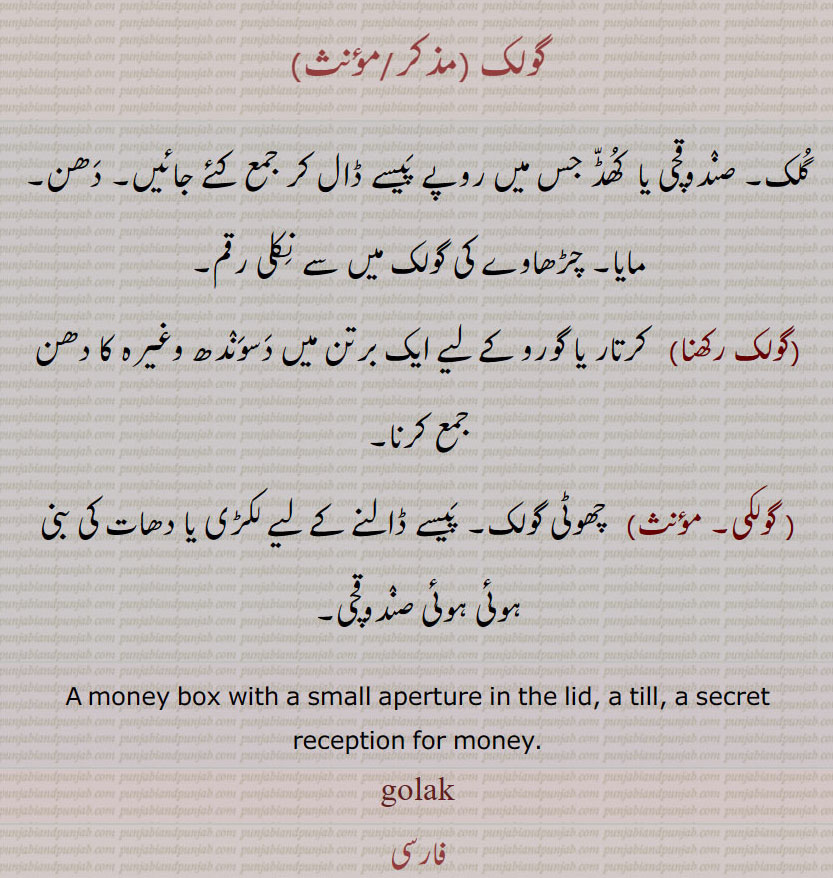 گولک,گُلک۔ صنٛدوقچی یا  کُھڈّ جس میں روپے پَیسے ڈال کر جمع کئے جائیں۔ دَھن۔ مایا۔ چڑھاوے کی گولک میں سے نِکلی رقم,گولک رکھنا, کرتار یا گورو کے لیے ایک برتن میں دَسوَنٛدھ وغیرہ کا دھن جمع کرنا,گولکی,   چھوٹی گولک۔ پَیسے ڈالنے کے لیے لکڑی یا دھات کی بنی ہوئی ہوئی صنٛدوقچی۔
A money box with a small aperture in the lid, a till, a secret reception for money.golak, gulak, ਗੋਲਕ,
