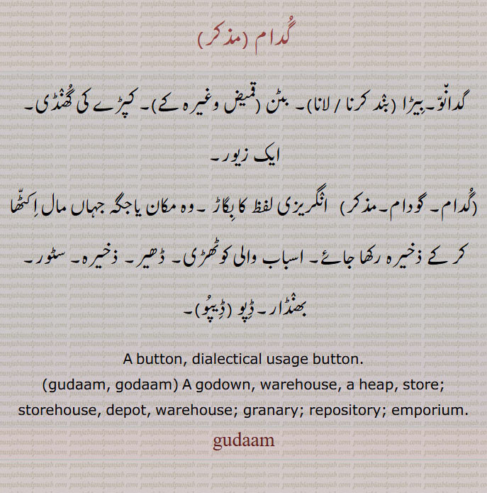 گدام,گدانو۔بیڑا (بند کرنا / لانا)۔ بٹن (قمیض وغیرہ کے)۔ کپڑے کی گھنڈی۔ ایک زیور,گدام۔ گودام,  انگریزی لفظ کا بگاڑ ۔وہ مکان یاجگہ جہاں مال اکٹھا کر کے ذخیرہ رکھا جائے۔ اسباب والی کوٹھڑی۔ ڈھیر۔ ذخیرہ۔ سٹور۔ بھنڈار۔ڈپو (ڈیپو), A button, dialectical usage button.,gudaam, godaam, A godown, warehouse, a heap, store; storehouse, depot, warehouse; granary; repository; emporium., گدام , gudaam, gudam,  ਗੁਦਾਮ,