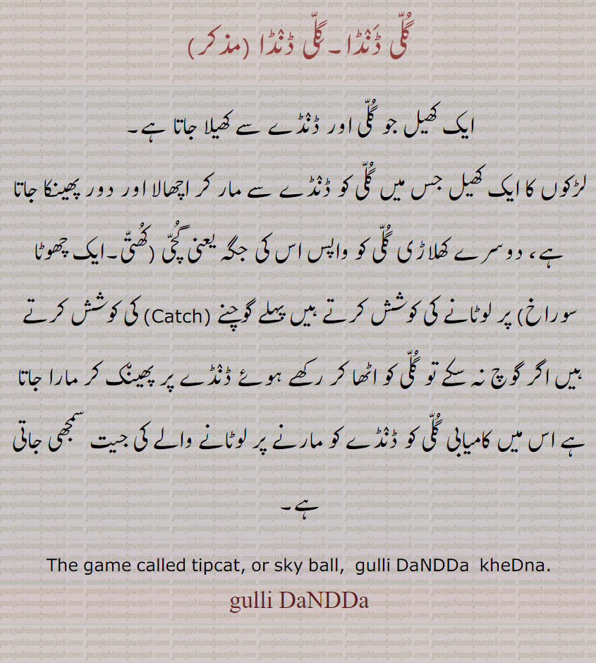 گلی ڈنڈا۔گلی ڈنڈا, ایک کھیل جو گلی اور ڈنڈے سے کھیلا جاتا ہے۔
لڑکوں کا ایک کھیل جس میں گلی کو ڈنڈے سے مار کر اچھالا اور دور پھینکا جاتا ہے، دوسرے کھلاڑی گلی کو واپس اس کی جگہ یعنی گچی (کھتی۔ایک چھوٹا سوراخ) پر لوٹانے کی کوشش کرتے ہیں پہلے گوچنے (Catch) کی کوشش کرتے ہیں اگر گوچ نہ سکے تو گلی کو اٹھا کر رکھے ہوئے ڈنڈے پر پھینک کر مارا جاتا ہے اس میں کامیابی گلی کو ڈنڈے کو مارنے پر لوٹانے والے کی جیت سمجھی جاتی ہے۔
The game called tipcat, or sky ball,  gulli DaNDDa  kheDna.
gulli DaNDDa,ਗੁੱਲੀ ਡੰਡਾ,  gulli,  iTi, ਇਤੀ,, game, کھیل