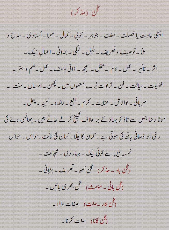 gun, gunn, ਗੁਣ, Virtue, quality, attribute, merit, excellence; skill, effect, advantage; cause, reason, اچھی عادت۔ خصلت۔ صفت۔ جوہر۔ خوبی۔ کمال۔ مہما۔ استادی۔ مدح و ثنا۔ توصیف و تعریف۔ شیل۔ نیکی۔ بھلائی۔ اثر۔ عمل۔ کام۔ عقل۔ سمجھ۔ علم ہنر۔ فضیلت۔ لیاقت۔ فن۔ لچھھھن۔ احسان۔ منت۔ مہربانی۔ نوازش۔ عنایت۔ کرم۔ نفع۔ فائدہ۔ نتیجہ۔ پھل، موٹا رسا جس سے تاؤ کو بہاؤ کے بر خلاف کھینچ کر لے جاتے۔ پھانسی دینے کی رسی۔ کمان کا چلا۔ کمان کی تانت۔ حواس۔بہادری۔ شجاعت۔ گن باد۔ گن کتھ۔ بڑائِ۔ گن بانی۔ گن بھری باتیں۔ گن کار۔ صفات والا۔ گنگاہک۔ قدر کرنے والا۔ گن گراہی۔ گن وان۔ جس میں گن ہوں۔ گن اوگن۔ اچھا برا۔ چنگا مندا۔ 