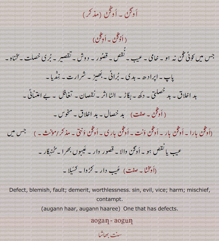 augann, aogann,augan, aogan, ਔਗਣ,Defect, blemish, fault; demerit, worthlessness. sin, evil, vice; harm; mischief, contampt;auganhar, auganhari, auganwant, auganwanti;auganhaar, auganhaari,  One that has defects. اوگن۔جس میں کوئی گن نہ ہو۔ خامی۔ عیب۔ نقص۔ قصور۔ دوش۔ تقصیر۔ بری خصلت۔ گناہ۔ پاپ۔ اپرادھ۔ بدی۔ برائِ۔ بھِڑ۔ شرارت۔ نندیا۔ بد اخلاق۔ بد خصلتی۔ دکھ۔ بگاڑ۔ الٹا اثر۔ نقصان۔ تغافل۔ بے اعتنائی۔ اوگن۔ بد خصال۔ بد اخلاق۔ منحوس۔ اوگن ہارا۔ اوگن ونت۔ اوگن ہاری۔ اوگن ونتی۔ جس میں عیب یا نقص ہو۔ اوگن والا قصور وار۔ عیبعں بھرا۔ گنہگار۔ اوگنا۔ عیب دار کڑوا۔ کسیلا۔