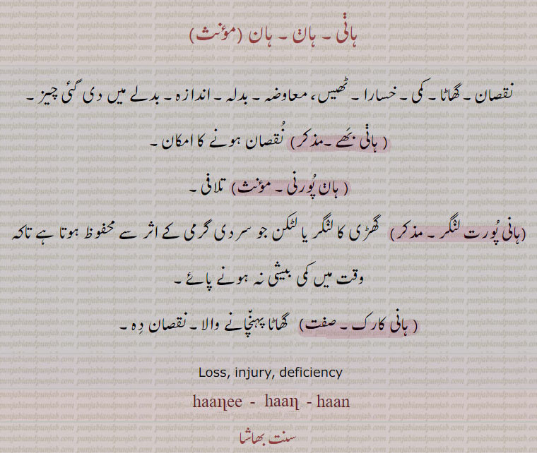    ہان, ہانی,,hann, ਹਾਣ, ਹਾਣੀ, loss. injury. deficiency. haanee. hani. haani. haan. ,  ہانی۔ ہان۔ نقصان۔ گھاٹا۔ کمی۔ خسارا۔ ٹھیس۔ معاوضہ۔ بدلہ۔ اندازہ۔ بدلے میں دی چیز۔ ہانی بھے۔ نقصان ہونے کا امکان۔ ہان پورنی۔ تلافی۔ ہانی پورت لنگر۔ گھڑی کا لنگر۔ لٹکن جو سردی گرمی کے اثر سے محفوظ ہو تاکہ وقت میں کمی بیشی نہ ہونے پائے۔ ہانی کارک۔ گھاٹا پہنچانے والا نقصان دہ۔
