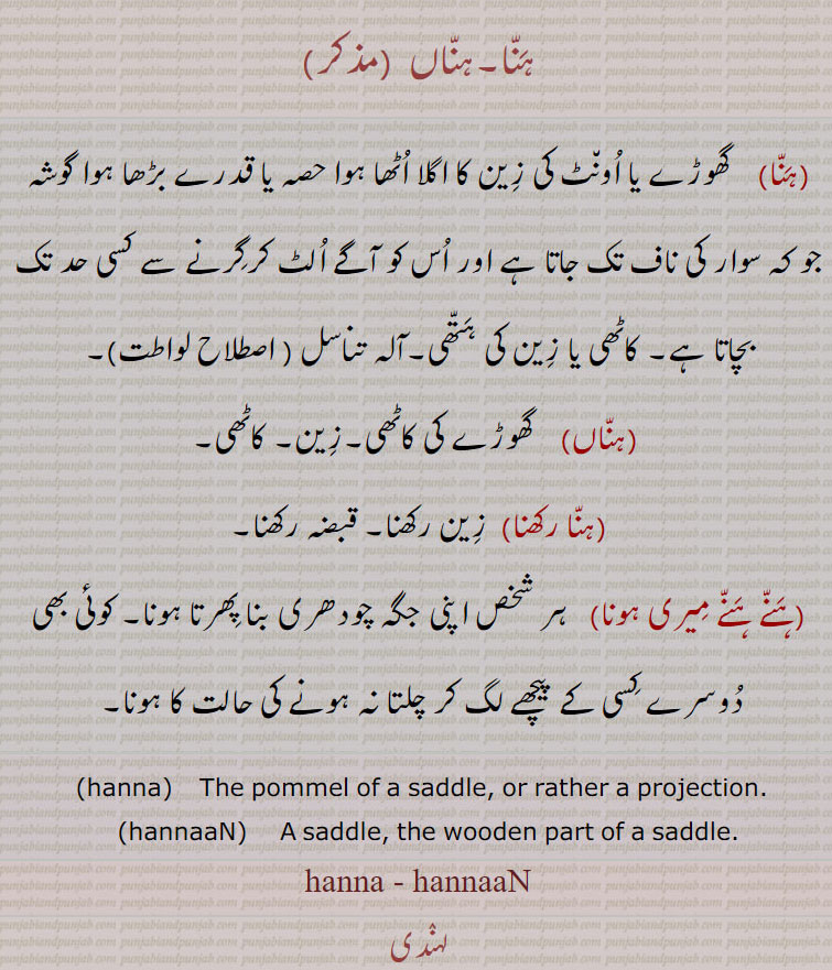 ہنا۔ہناں  ,  گھوڑے یا اونٹ کی زین کا اگلا اٹھا ہوا حصہ یا قدرے بڑھا ہوا گوشہ جو کہ سوار کی ناف تک جاتا ہے اور اس کو آگے الٹ کرگرنے سے کسی حد تک بچاتا ہے۔ کاٹھی یا زین کی ہتھی۔آلہ تناسل ( اصطلاح لواطت),ہناں)    گھوڑے کی کاٹھی۔زین۔ کاٹھی,ہنا رکھنا, زین رکھنا۔ قبضہ رکھنا,ہنے ہنے میری ہونا,  ہر شخص اپنی جگہ چودھری بنا پھرتا ہونا۔ کوئی بھی دوسرے کسی کے پیچھے لگ کر چلتا نہ ہونے کی حالت کا ہونا,hanna,    The pommel of a saddle, or rather a projection.,hannaaN,    A saddle, the wooden part of a saddle. hanna, hannaaN,   ਹੱਨਾਂ,ਹੱਨਾ