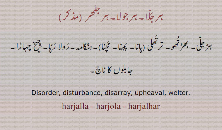 ہرجلا۔ہرجولا۔ہرجلھر,ہڑجلی۔ بھڑتھو۔ ترتھلی ,ہرجلا پانا۔ ہرجلا پینا, ہرجلامچنا ۔ہنگامہ۔رولا رپا۔ چیخ چہاڑا۔جاہلوں کا ناچ۔
Disorder, disturbance, disarray, upheaval, welter. harjalla, harjola, harjalhar, ਹਰਜੱਲਾ,
