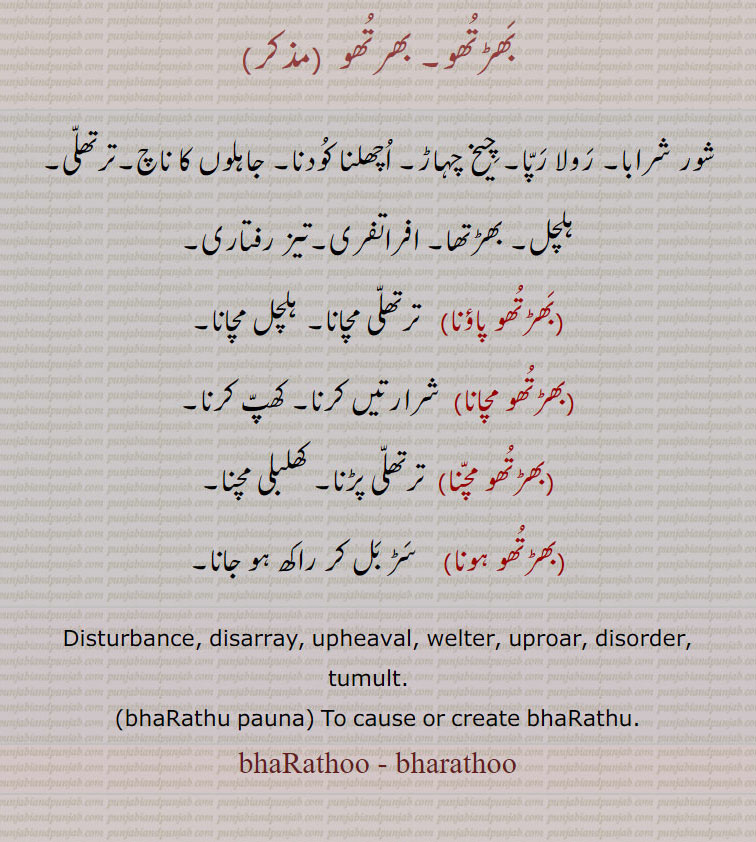بھڑتھو۔ بھرتھو  ,شور شرابا۔ رولا رپا۔ چیخ چہاڑ۔ اچھلنا کودنا۔ جاہلوں کا ناچ۔ترتھلی۔ ہلچل۔ بھڑتھا۔ افراتفری۔تیز رفتاری,بھڑتھو پاؤنا,  ترتھلی مچانا۔ ہلچل مچانا,بھڑتھو مچانا,  شرارتیں کرنا۔ کھپ کرنا,بھڑتھو مچنا,  ترتھلی پڑنا۔ کھلبلی مچنا,بھڑتھو ہونا, سڑ بل کر راکھ ہو جانا۔
Disturbance, disarray, upheaval, welter, uproar, disorder, tumult.   ,bhaRathu pauna, To cause or create bhaRathu.
bhaRathoo - bharathoo, bhaRathu pauna, bhaRathu, ਭੜਥੂ,  bhaRathu pauna, ਭੜਥੂ ਪਾਉਣਾ,