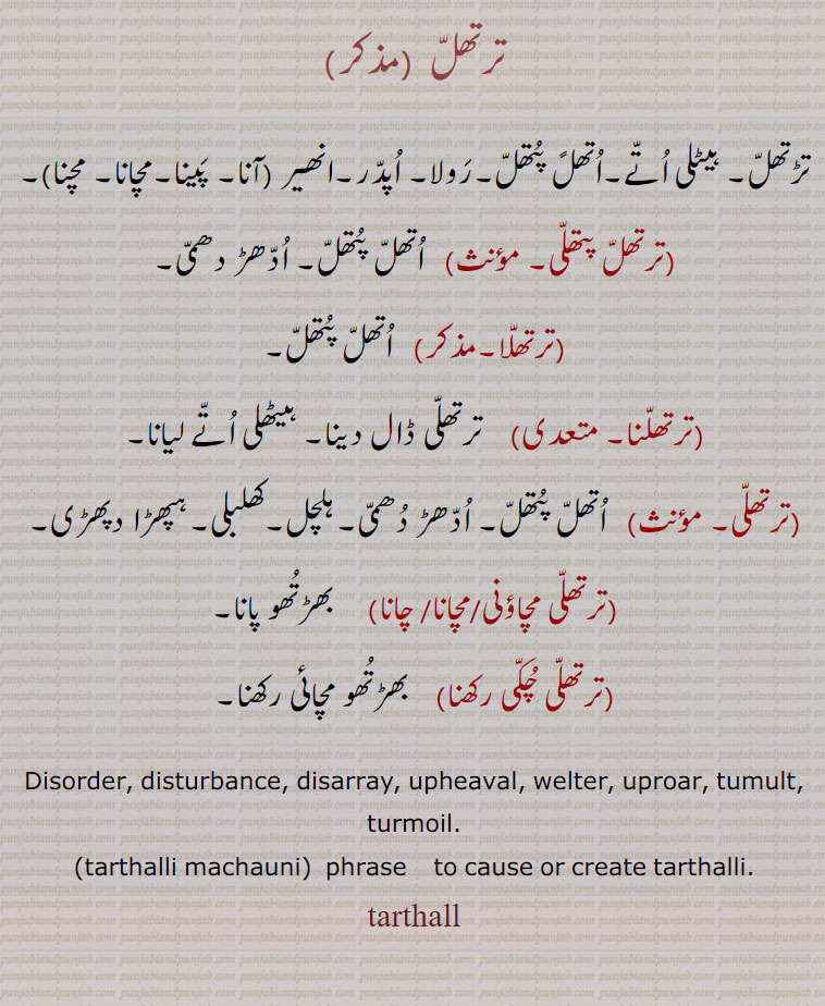 ترتھل,تڑتھل۔ ہیٹلی اتے۔اتھلً پتھل۔رولا۔ اپدر۔انھیر ,ترتھل آنا۔ترتھل  پینا۔ترتھل مچانا۔ترتھل مچنا,ترتھل پتھلی,  اتھل پتھل۔ ادھڑ دھمی,ترتھلا,   اتھل پتھل,ترتھلنا,  ترتھلی ڈال دینا۔ ہیٹھلی اتے لیانا,ترتھلی,  اتھل پتھل,ادھڑ دھمی۔ہلچل۔کھلبلی۔ہپھڑا دپھڑی,ترتھلی مچاؤنی,ترتھلی مچانا,ترتھلی چانا)     بھڑتھو پانا,ترتھلی چکی رکھنا,   بھڑتھو مچائی رکھنا۔
Disorder, disturbance, disarray, upheaval, welter, uproar, tumult, turmoil.,tarthalli machauni,  phrase    to cause or create tarthalli., tarthall,  tarthall, ਤਰਥੱਲ , tarthalli, ਤਰਥੱਲੀ,  ਤਰਥੱਲੀ ਮਚਾਉਣੀ,