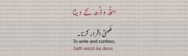 hath waDh ke dena,  ہتّھ وڈّھ کے دینا, to write and confess. لکھتی اقرار کرنا۔ لکھ کر اقرار کرنا۔, ਹਤੱਹ ਵੱਢ ਕੇ ਦੇਣਾ,