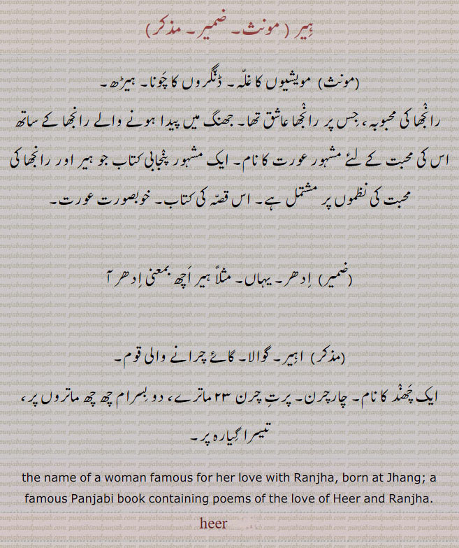 ਹੀਰ, hir ,heer, A drove of cattle; the name of a woman famous for her love with Raanjha, born at Jhang; a famous Panjabi book containing poems of the love of heer and Ranjha.
ہیر۔ مویشیوں کا غلہ۔ ڈنگروں کا چونا۔ ہیڑھ۔ رانجھا کی محبوبہ۔ جھنگ کے رانجھا کی محبوبہ۔ پنجابی کتاب ہیر۔ خوبصورت عورت۔ ادھر ،یہاں۔ اہیر۔ گوالا۔ گائے چرانے والی قوم۔ ایک چھند کانام چار چرن۔ 