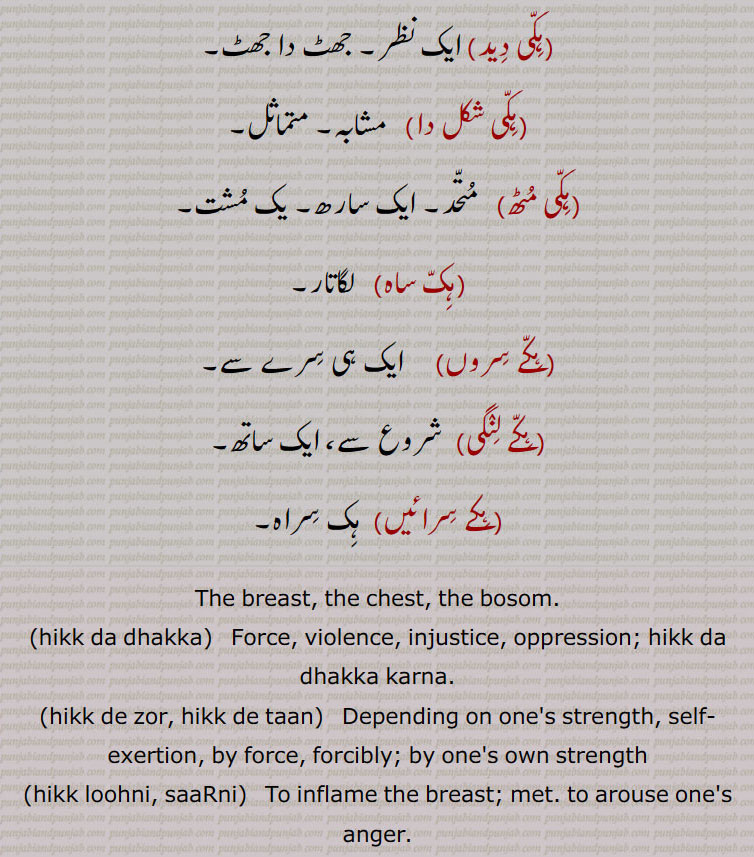  ایک نظر۔ جھٹ دا جھٹ,ہکی شکل دا, مشابہ۔ متماثل,ہکی مٹھ,   متحد۔ ایک سارھ۔ یک مشت,ہک ساہ,  لگاتار,ہکے سروں,ایک ہی سرے سے,ہکے لنگی,  شروع سے، ایک ساتھ,ہکے سرائیں,  ہک سراہ,The breast, the chest, the bosom.,hikk da dhakka,   Force, violence, injustice, oppression; hikk da dhakka karna.,hikk de zor, hikk de taan,   Depending on one's strength, self-exertion, by force, forcibly; by one's own strength,hikk loohni, saaRni,To inflame the breast; met. to arouse one's anger.,hikk taan,Stout-hearted, independent, proud of one's strength.,hikk taani,  Stout-heartedness, self-reliance; to the utmost.,hikk taani zor launa,