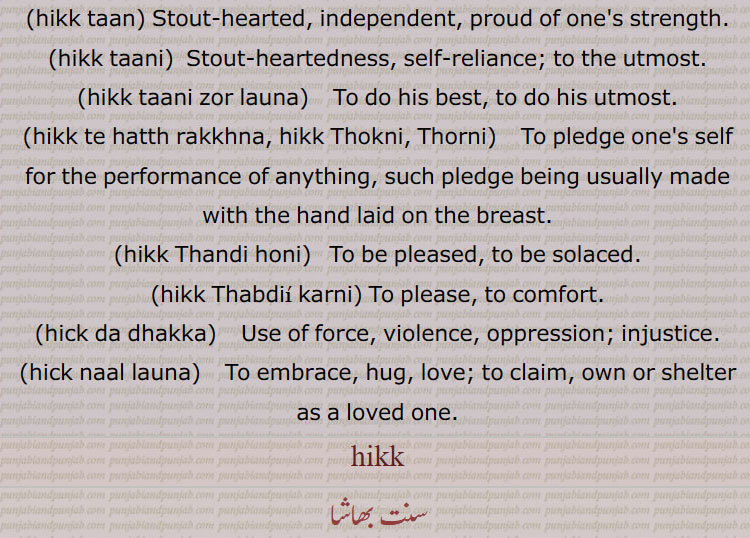  To do his best, to do his utmost.,hikk te hatth rakkhna, hikk Thokni, Thorni, To pledge one's self for the performance of anything, such pledge being usually made with the hand laid on the breast.,hikk Thandi honi,  To be pleased, to be solaced.,hikk Thabdii karni, To please, to comfort.,hick da dhakka,  Use of force, violence, oppression; injustice.,hick naal launa,  To embrace, hug, love; to claim, own or shelter as a loved one.,hikk, ہک ,hikk,hik, ,ਹਿੱਕ, ਹਿਕ