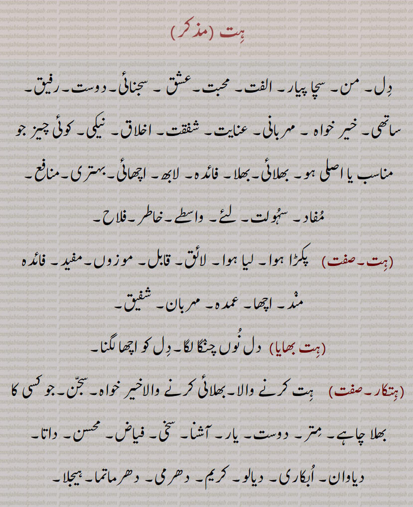 
ہت ,دل۔ من۔ سچا پیار۔ الفت۔ محبت۔عشق ۔ سجنائی۔دوست۔رفیق۔ ساتھی۔ خیر خواہ ۔ مہربانی۔ عنایت۔ شفقت۔ اخلاق۔ نیکی۔ کوئی چیز جو مناسب یا اصلی ہو۔ بھلائی۔بھلا۔ فائدہ۔ لابھ۔ اچھائی۔بہتری۔منافع۔ مفاد۔ سہولت۔ لئے۔ واسطے۔خاطر۔فلاح,ہت,   پکڑا ہوا۔ لیا ہوا۔ لائق۔ قابل۔ موزوں۔مفید۔ فائدہ مند۔ اچھا۔ عمدہ۔ مہربان۔ شفیق,ہت بھایا,دل نوں چنگا لگا۔دل کو اچھا لگنا,ہتکار,   ہت کرنے والا۔بھلائی کرنے والاخیر خواہ۔سجن۔جو کسی کا بھلا چاہے۔ متر۔ دوست۔ یار۔ آشنا۔ سخی۔ فیاض۔ محسن۔ داتا۔ دیاوان۔ ابکاری۔ دیالو۔ کریم۔ دھرمی۔ دھرماتما۔ہیجلا,ہتکارک,  ہت کار۔لابھ دائک۔ فائدہ مند,ہتکارن,  ہتکار سے۔ بھلا چاہنے والی۔ محبتن,ہتکاری,   چاہوندا۔ محبت پھسیا۔محبت کرنے والا۔لابھ دائک۔فائدہ مند۔