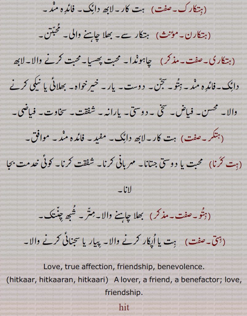 ہتو۔سجن۔ دوست۔ یار۔ خیرخواہ۔ بھلائی یا نیکی کرنے والا۔ محسن۔ فیاض۔ سخی ۔دوستی۔ یارانہ۔ شفقت۔ سخاوت۔ فیاضی,ہتکر,ہت کار۔لابھ دائک۔ مفید۔ فائدہ مند۔ موافق,ہت کرنا, محبت یا دوستی جتانا۔ مہربانی کرنا۔ شفقت کرنا۔ کوئی خدمت بجا لانا,ہتو, بھلا چاہنے والا۔متر۔ شبھ چنتک,ہتی, ہت یا اپکار کرنے والا۔ پیار یا سجنائی کرنے والا۔
Love, true affection, friendship, benevolence.,hitkaar, hitkaaran, hitkaari,   A lover, a friend, a benefactor; love, friendship. hit, ਹਿਤ
