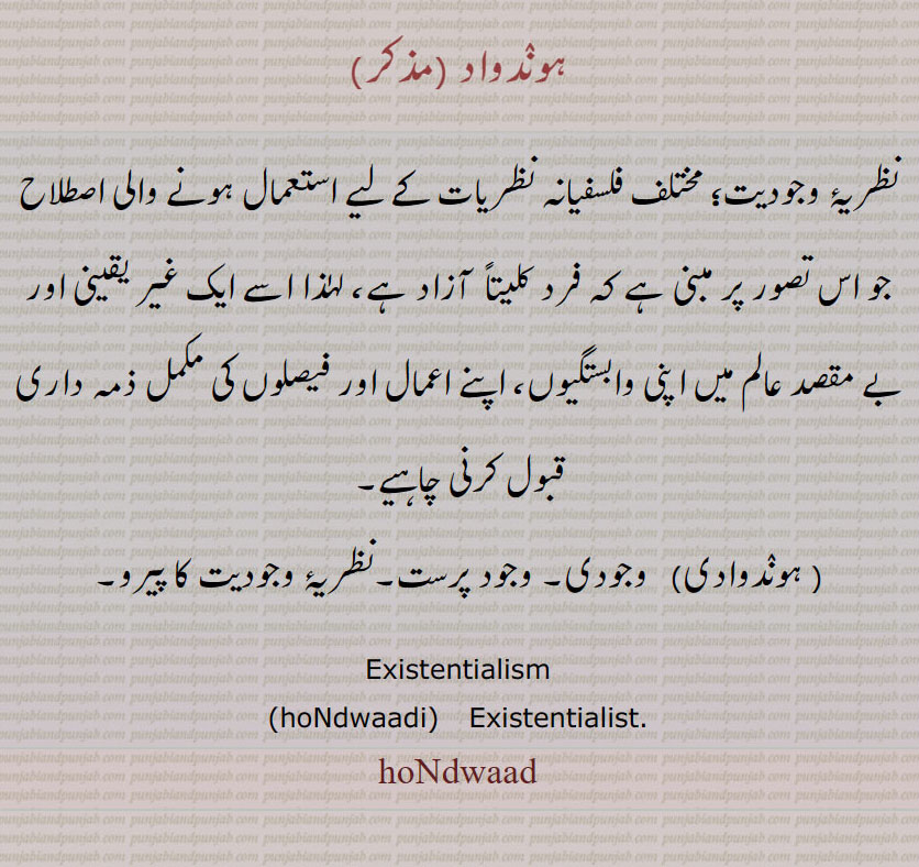 ہوندواد ,نظریۂ وجودیت؛ مختلف فلسفیانہ نظریات کے لیے استعمال ہونے والی اصطلاح جو اس تصور پر مبنی ہے کہ فرد کلیتاً  آزاد ہے، لہٰذا اسے ایک غیر یقینی اور بے مقصد عالم میں اپنی وابستگیوں، اپنے اعمال اور فیصلوں کی مکمل ذمہ داری قبول کرنی چاہیے, ہوندوادی,  وجودی۔ وجود پرست۔نظریۂ وجودیت کا پیرو۔
Existentialism,hondwaad,hoNdwaadi, hondwad,hondwadi, ਹੋਂਦਵਾਦ,  ਹੋਂਦਵਾਦੀ