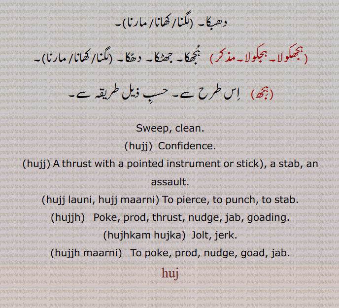Sweep, clean., hujj,  Confidence. ,hujj, A thrust with a pointed instrument or stick), a stab, an assault., hujj launi, hujj maarni, To pierce, to punch, to stab. ,hujjh,   Poke, prod, thrust, nudge, jab, goading., hujhkam hujka,  Jolt, jerk., hujjh maarni,   To poke, prod, nudge, goad, jab., huj, Sweep, clean,hujj, Confidence,hujj, thrust , stab,assault,hujj launi, hujj maarni,hujjh, ਹੁੱਝ,Poke, prod, hujka, ਹੁਝਕਾ, ਹਝੋਕਾ, Jolt, jerk,hujjh maarni, ਹੁੱਝ ਮਾਰਨੀ ,huj