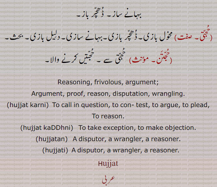 Reasoning, frivolous, argument; ,Argument, proof, reason, disputation, wrangling. , hujjat karni,  To call in question, to con- test, to argue, to plead, To reason., hujjat kaDDhni,   To take exception, to make objection., hujjatan,   A disputor, a wrangler, a reasoner., hujjati,  A disputor, a wrangler, a reasoner., hujjat, ਹੁੱਜਤ, ਹੁੱਜਤਣ, ਹੁੱਜਤੀ