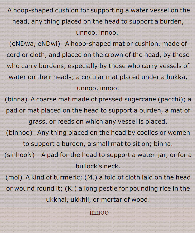  A hoop-shaped cushion for supporting a water vessel on the head, any thing placed on the head to support a burden, unnoo, innoo., eNDwa, eNDwi,   A hoop-shaped mat or cushion, made of cord or cloth, and placed on the crown of the head, by those who carry burdens, especially by those who carry vessels of water on their heads; a circular mat placed under a hukka, unnoo, innoo.,binna,  A coarse mat made of pressed sugercane ,pacchi,; a pad or mat placed on the head to support a burden, a mat of grass, or reeds on which any vessel is placed., binnoo,  Any thing placed on the head by coolies or women to support a burden, a small mat to sit on; binna., sinhooN,    A pad for the head to support a water-jar, or for a bullock's neck., mo,  A kind of turmeric;, a fold of cloth laid on the head or wound round it;,a long pestle for pounding rice in the ukkhal, ukkhli, or mortar of wood., innoo, innoo, innu, ਨੂ, unnoo, innoo, unnu, ਉੱਨੂ,endwi, ਏਂਡਵੀ,binna, ਬਿਨਾੱ ,binnoo ,binnu, ਬਿਨੂ, sinhoon, ਸੀਂਹੂੰ,mol, ਮੋਲ,