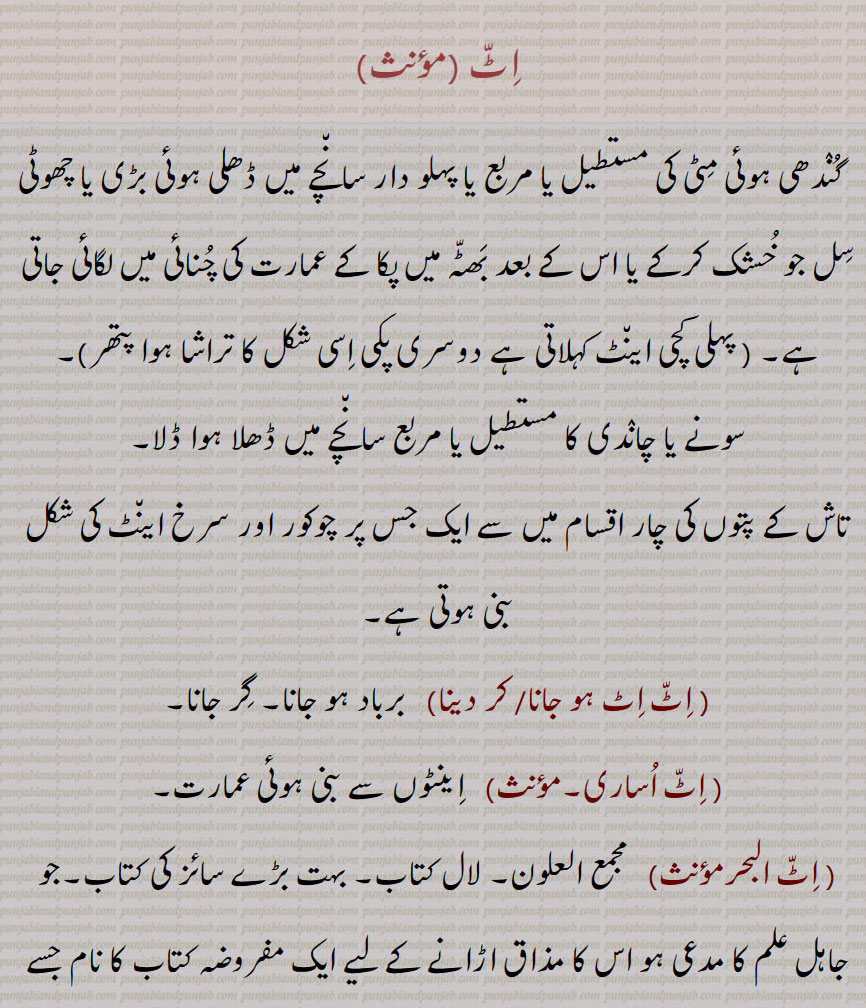 
اٹ, گندھی ہوئی مٹی کی مستطیل یا مربع یا پہلو دار سانچے میں ڈھلی ہوئی بڑی یا چھوٹی سل جو خشک کرکے یا اس کے بعد بھٹہ میں پکا کے عمارت کی چنائی میں لگائی جاتی ہے۔ ( پہلی کچی اینٹ کہلاتی ہے دوسری پکی اسی شکل کا تراشا ہوا پتھر), سونے یا چاندی کا مستطیل یا مربع سانچے میں ڈھلا ہوا ڈلا,تاش کے پتوں کی چار اقسام میں سے ایک جس پر چوکور اور سرخ اینٹ کی شکل بنی ہوتی ہے, اٹ اٹ ہو جانا,اٹ اٹ کر دینا,اٹ اٹ برباد ہو جانا۔ گر جانا, اٹ اساری,  اینٹوں سے بنی ہوئی عمارت, اٹ البحر, مجمع العلون۔ لال کتاب۔ بہت بڑے سائز کی کتاب۔جو جاہل علم کا مدعی ہو اس کا مذاق اڑانے کے لیے ایک مفروضہ کتاب کا نام جسے اس جاہل کا ذریعہ علم فرض کرتے ہیں (ظریف اور نقال امیروں اور بادشاہوں کی صحبتوں میں عالموں کا سوانگ بھر کر جاتے تھے اور