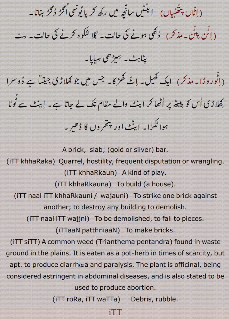 A brick,  slab; (gold or silver) bar., iTT khhaRaka,  Quarrel, hostility, frequent disputation or wrangling., iTT khhaRkaun,   A kind of play.,iTT khhaRkauna, To build (a house). iTT naal iTT khhaRkauni ,iTT naal iTT  wajauni,  To strike one brick against another; to destroy any building to demolish., iTT naal iTT wajjni,   To be demolished, to fall to pieces.,iTTaaN patthniaaN,   To make bricks.,iTT siTT, A common weed,Trianthema pentandra, found in waste ground in the plains. It is eaten as a pot-herb in times of scarcity, but apt. to produce diarrhoea and paralysis. The plant is officinal, being considered astringent in abdominal diseases, and is also stated to be used to produce abortion., iTT roRa, iTT waTTa,  Debris, rubble.
 ,اٹاں پتھنیاں,   اٹن پٹن,اٹوروڑا, A brick,  slab, gold or silver  bar, itt khharaka, ਇੱਟ ਖੜੱਕਾ , itt khharkaun, A kind of play, itt khharkauna, itt naal itt khharkauni , iTT naal iTT  wajauni,itt naal itt wajjni, ittaan patthniaan, itt sitt, itt rora, itt watta, ਇੱਟ ਰੋੜਾ, ਇੱਟ ਵੱਟਾ , ਇੱਟ,
