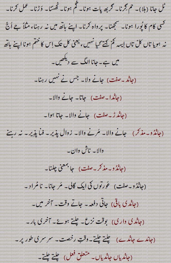  ایک جگہ سے دوسری جگہ کی طرف چلنا۔ نشٹ ہونا۔ کھویا جانا۔ چوری ہونا۔ دفع ہونا۔ دور ہونا۔ ضائع ہونا۔ ٹل جانا (ہلا)۔ حم گرنا۔ گربھ پات ہونا۔ گم ہونا۔ کھسنا۔ وڑنا۔ عمل کرنا۔ کسی کام کا پورا ہونا۔ سمجھنا۔ پرواہ کرنا۔ اپنے ہاتھ میں نہ رہنا، مثلاً جے اج نہ ہویا تاں کل تاں ایہہ کم کتے گیا نہیں، یعنی کل تک اس کا ختم ہونا اپنے ہاتھ میں ہے۔,جاند, جانے ولا۔ جس نے نہیں رہنا,جاندا, جاتا۔ جانے والا,جاندڑ,   جانے والا۔ جاتا ہوا,جاندو,  جانے والا۔ مرنے والا۔ زوال پذیر۔ فنا پذیر۔ نہ رہنے والا۔ ناش وان,جاندو,   جا بمعنی چلنا,جاندو,  عورتوں کی ایک گالی۔ مر جانا۔ نا مراد,جاندی باقی,جاتی دفعہ۔ جاتے وقت۔ آخر میں,جاندی واری, بوقت نزع۔ چلتے ہوئے۔ آخری بار,جاندے جاندے,  چلتے چلتے۔وقت رخصت۔