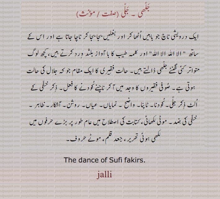 موٹی لکھائی،کتابت کی اصطلاح میں عام طور پر بڑے حرفوں میں لکھی ہوئی تحریر،جعد قلم، موٹے حروف۔ایک درویشی ناچ۔حالت فقیری کا مقام۔ صوفی فقیروں کا ناچ۔ کودنا۔ ٹاپنا۔ واضح۔ نمایاں عیاں۔ روشن۔ آشکار۔ ظاہر۔ خفی کی ضد۔ جلی۔ جلھی۔
jalli, jalhi, ਜਲੀ, ਜੱਲੀ, ਜਲ੍ਹੀ