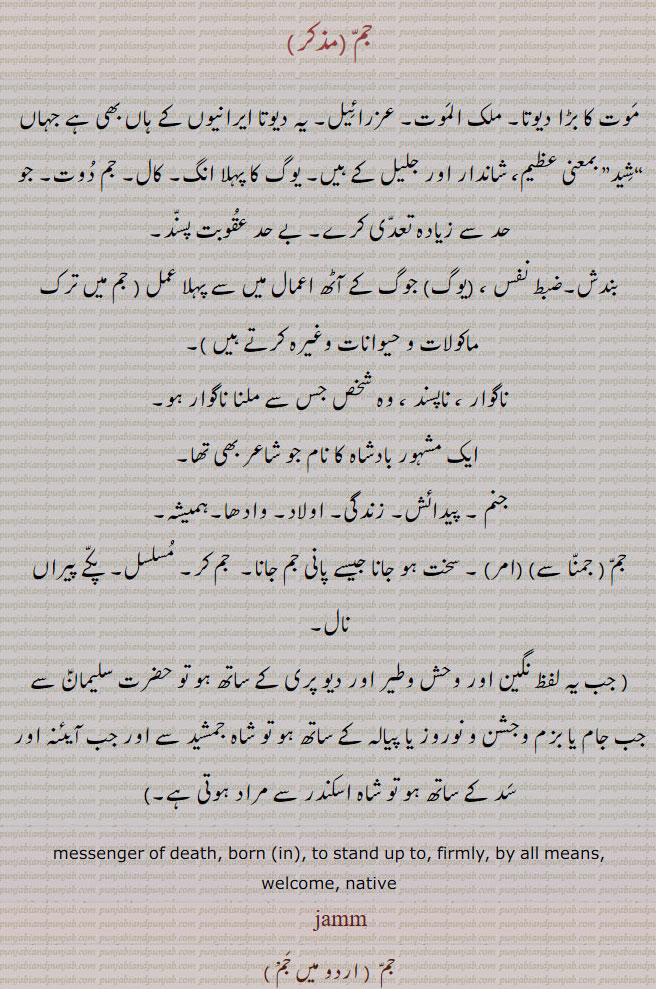 jam, ਜਮ, Yam. The angel of death,  messenger of death; god of death, yama; also  death, ਜਮਕਾਲ ; ਜਮ،
  بادشاہ ، جمشید، حضرت سلیمان،جم ثانی ،جن پری نگیں، آئینہ اور سدّ کے ،ساتھ ، شاہ اسکندر ، بڑا بادشاہ  ،موت ملک الموت ، ناگوار ، ناپسند ، وہ شخص جس سے ملنا ناگوار ہو ، جنم۔ پیدائش۔ زندگی۔ اولاد۔ سخت ہو جانا۔ جم کر۔ مسلسل۔ جم دوت۔ کال۔ عقوبت پسند۔ جم