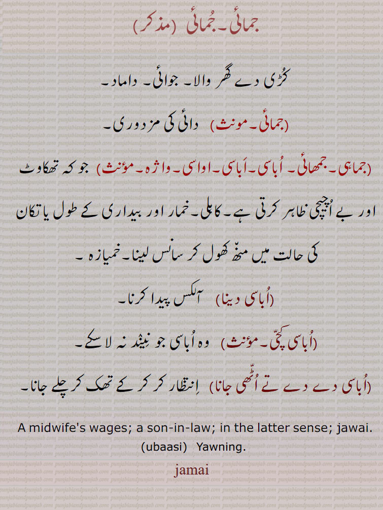 جمائی,کُڑی دے گھر والا۔ جوائی۔ داماد, دائی کی مزدوری,جماہی۔جمھائی۔ اُباسی۔اَباسی۔اواسی۔واژہ,  جو کہ تھکاوٹ اور بے اُچیچی ظاہر کرتی ہے۔کاہلی۔خمار اور بیداری کے طول یا تکان کی حالت میں من٘ھ کھول کر سانس لینا۔خمیازہ ,اُباسی دینا, آلکس پیدا کرنا,اُباسی کچّی,   وہ اُباسی جو نِینٛد نہ لا سکے,اُباسی دے دے تے اُٹّھی جانا,   اِنتظار کر کر کے تھک کر چلے جانا۔
A midwife's wages; a son-in-law; in the latter sense; jawai.
jamai,  جمائی,jamai,ਜਮਾਈ,  ubaasi , ubasi, ਉਬਾਸੀ, Yawning; ubaasi auni, ubaasi laini. ubaasi aoni,