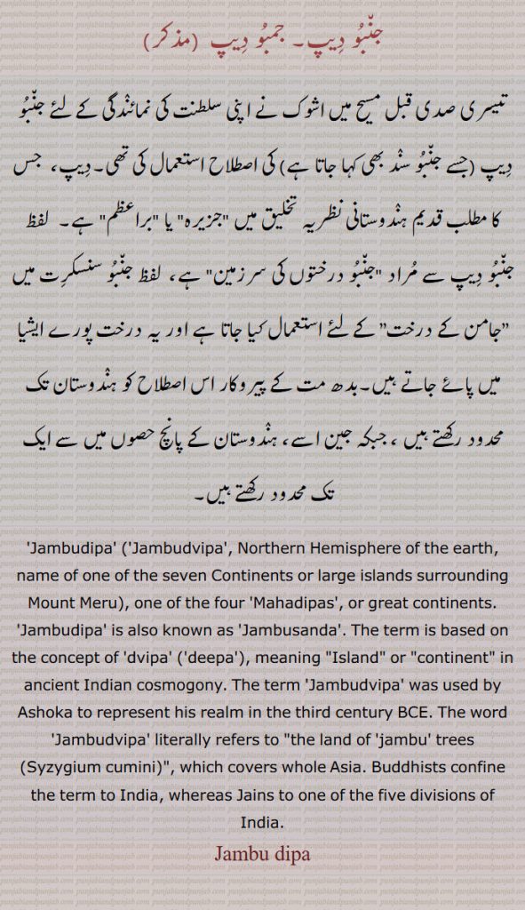  جمبودیپ , ਜਨਬੋਦੀਪ, 
جنبو دیپ۔ جمبو دیپ ,
تیسری صدی قبل مسیح میں اشوک نے اپنی سلطنت کی نمائندگی کے لئے جنبو دیپ (جسے جنبو سند بھی کہا جاتا ہے) کی اصطلاح استعمال کی تھی۔دیپ،  جس کا مطلب قدیم ہندوستانی نظریہ تخلیق میں "جزیرہ" یا "براعظم" ہے۔  لفظ جنبو دیپ سے مراد "جنبو درختوں کی سرزمین" ہے،  لفظ جنبو سنسکرت میں ”جامن کے درخت” کے لئے استعمال کیا جاتا ہے اور یہ درخت پورے ایشیا میں پائے جاتے ہیں۔بدھ مت کے پیروکار اس اصطلاح کو ہندوستان تک محدود رکھتے ہیں ، جبکہ جین اسے، ہندوستان کے پانچ حصوں میں سے ایک تک محدود رکھتے ہیں۔
'Jambudipa' ('Jambudvipa', Northern Hemisphere of the earth, name of one of the seven Continents or large islands surrounding Mount Meru), one of the four 'Mahadipas', or great continents. 'Jambudipa' is also known as 'Jambusanda'. The term is based on the concept of 'dvipa' ('deepa'), meaning "Island" or "continent" in ancient Indian cosmogony. The term 'Jambudvipa' was used by Ashoka to represent his realm in the third century BCE. The word 'Jambudvipa' literally refers to "the land of 'jambu' trees (Syzygium cumini)", which covers whole Asia. Buddhists confine the term to India, whereas Jains to one of the five divisions of India. Jambu dipa, Jambu deepa