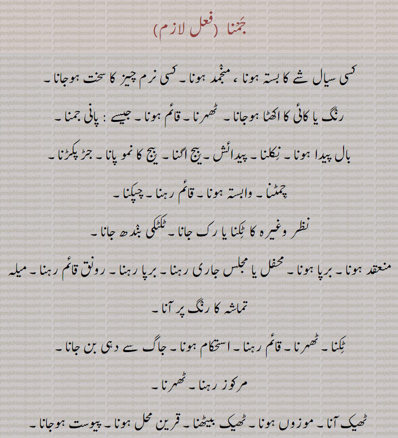 جمْنا ,کسی سیال شے کا بستہ ہونا ، منجمد ہونا۔ کسی نرم چیز کا سخت ہوجانا,رنگ یا کائی کا اکھٹا ہوجانا۔  ٹھہرنا۔ قائم ہونا۔ جیسے : پانی جمنا,بال پیدا ہونا۔ نکلنا۔ پیدائش۔ بیج اگنا۔  بیج کا نمو پانا۔ جڑ پکڑنا,چمٹنا۔ وابستہ ہونا۔ قائم رہنا۔ چپکنا,نظر وغیرہ کا  ٹکنا یا رک جانا۔ ٹکٹکی بندھ جانا,منعقد ہونا۔ برپا ہونا۔ محفل یا مجلس جاری رہنا۔ برپا رہنا۔ رونق قائم رہنا۔ میلہ تماشہ کا رنگ پر آنا,ٹکنا۔ ٹھہرنا۔ قائم رہنا۔ استحکام ہونا۔ جاگ سے دہی بن جانا۔
مرکوز رہنا۔ ٹھہرنا,ٹھیک آنا۔ 