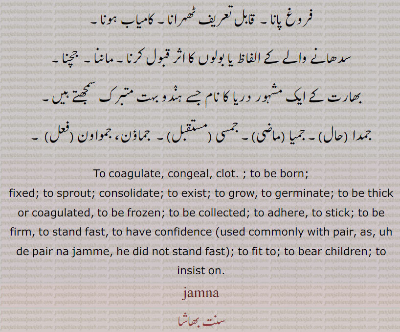 To coagulate, congeal, clot. ; to be born; fixed; to sprout; consolidate; to exist; to grow, to germinate; to be thick or coagulated, to be frozen; to be collected; to adhere, to stick; to be firm, to stand fast, to have confidence (used commonly with pair, as, uh de pair na jamme, he did not stand fast); to fit to; to bear children; to insist on. jamna, jamna, ਜਮਨਾ,