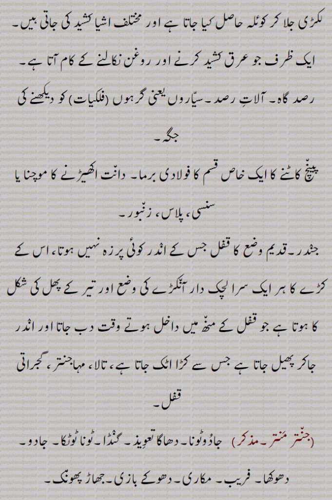 اور مختلف اشیا کشید کی جاتی ہیں, ایک ظرف جو عرق کشید کرنے اور روغن نکالنے کے کام آتا ہے, رصد گاہ۔ آلات رصد۔سیاروں یعنی گرہوں (فلکیات) کو دیکھنے کی جگہ, پینچ کاٹنے کا ایک خاص قسم کا فولادی برما۔ دانت اکھیڑنے کا موچنا یا سنسی، پلاس، زنبور, جندر۔قدیم وضع کا قفل جس کے اندر کوئی پرزہ نہیں ہوتا، اس کے کڑے کا ہر ایک سرا لچک دار آنکڑے کی وضع اور تیر کے پھل کی شکل کا ہوتا ہے جو قفل کے منھ میں داخل ہوتے وقت دب جاتا اور اندر جاکر پھیل جاتا ہے جس سے کڑا اٹک جاتا ہے، تالا، مہاجنتر، گجراتی قفل, جنتر منتر, جادوٹونا۔دھاگا تعویذ۔ گنڈا۔ٹونا ٹوٹکا۔ جادو, دھوکھا۔ فریب۔ مکاری۔دھوکے بازی۔جھاڑ پھونک,